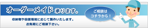 オーダーメイド承ります。 収納物や設置環境に応じて製作いたします。お気軽にご相談下さい。ご相談はコチラから！